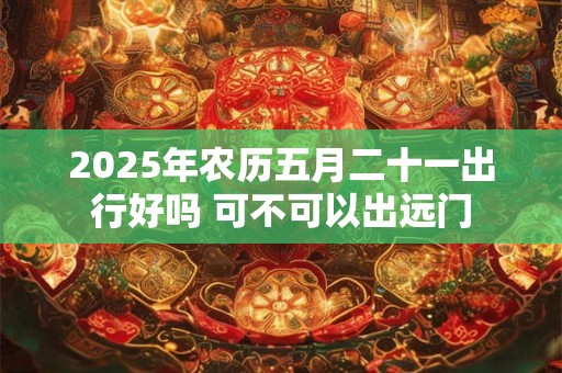 2025年农历五月二十一出行好吗 可不可以出远门