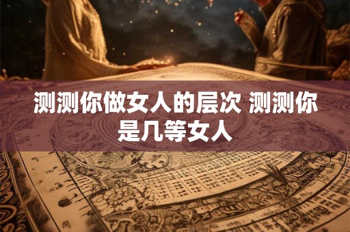 测测你做女人的层次 测测你是几等女人