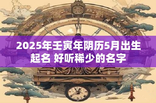 2025年壬寅年阴历5月出生起名 好听稀少的名字