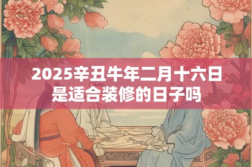 2025辛丑牛年二月十六日是适合装修的日子吗