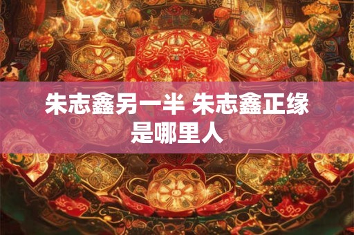 朱志鑫另一半 朱志鑫正缘是哪里人