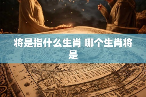 详细阅读:将是指什么生肖 哪个生肖将是 将是指什么生肖 哪个生肖将是