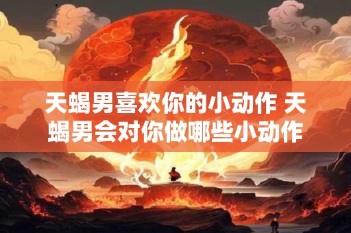 天蝎男喜欢你的小动作 天蝎男会对你做哪些小动作