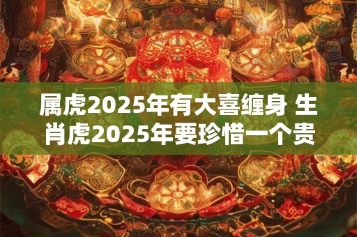 属虎2025年有大喜缠身 生肖虎2025年要珍惜一个贵人