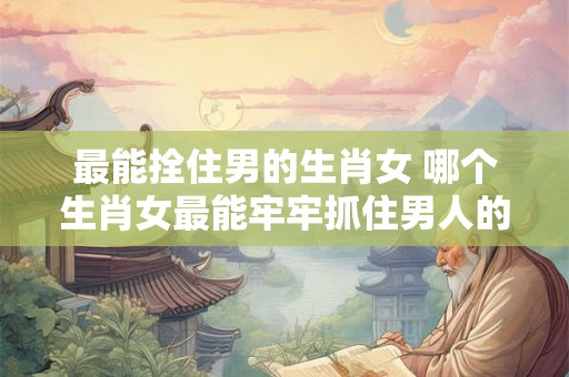 最能拴住男的生肖女 哪个生肖女最能牢牢抓住男人的心