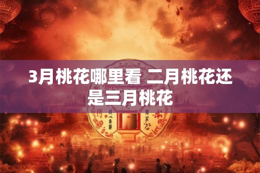 3月桃花哪里看 二月桃花还是三月桃花 3月桃花哪里看 二月桃花还是三月桃花