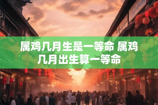 属鸡几月生是一等命 属鸡几月出生算一等命