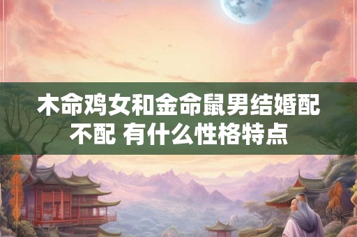 木命鸡女和金命鼠男结婚配不配 有什么性格特点