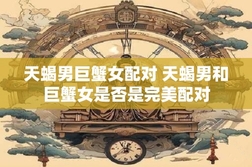 天蝎男巨蟹女配对 天蝎男和巨蟹女是否是完美配对