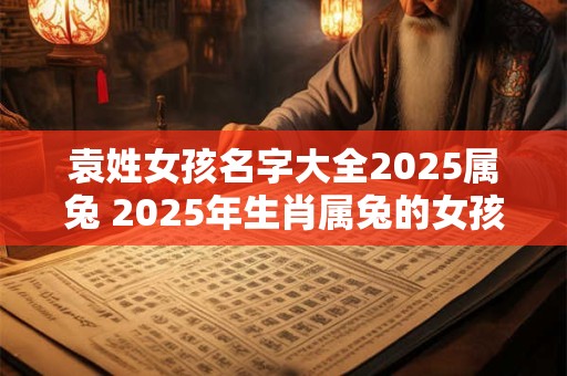 袁姓女孩名字大全2025属兔 2025年生肖属兔的女孩有哪些名字是以袁姓开头的呢