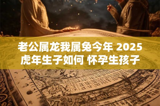 老公属龙我属兔今年 2025虎年生子如何 怀孕生孩子好吗