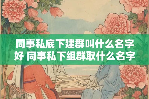 同事私底下建群叫什么名字好 同事私下组群取什么名字好