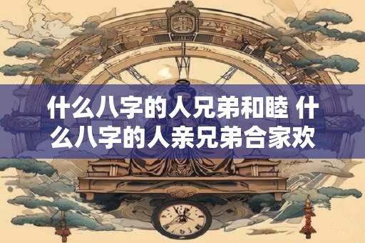 什么八字的人兄弟和睦 什么八字的人亲兄弟合家欢