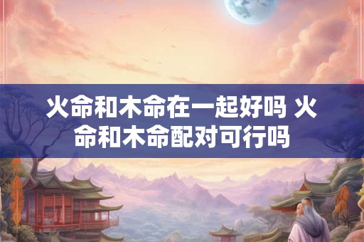 火命和木命在一起好吗 火命和木命配对可行吗