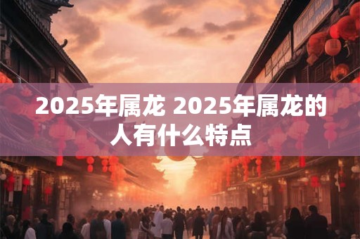 2025年属龙 2025年属龙的人有什么特点