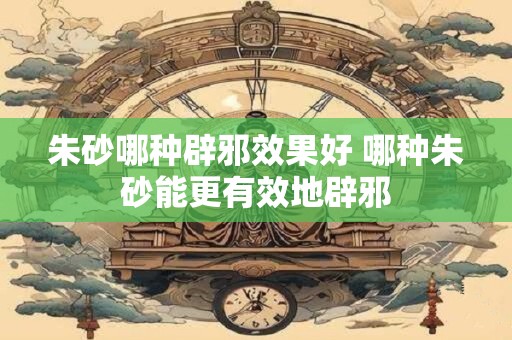 朱砂哪种辟邪效果好 哪种朱砂能更有效地辟邪