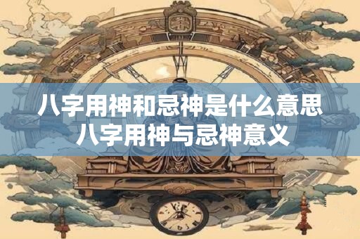 八字用神和忌神是什么意思 八字用神与忌神意义
