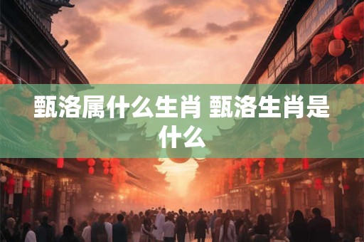 甄洛属什么生肖 甄洛生肖是什么