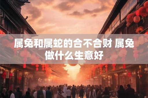 属兔和属蛇的合不合财 属兔做什么生意好 属兔和属蛇的合不合财 属兔做什么生意好
