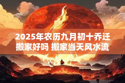 2025年农历九月初十乔迁搬家好吗 搬家当天风水流程