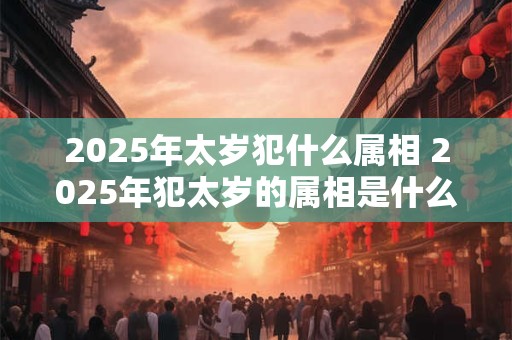 2025年太岁犯什么属相 2025年犯太岁的属相是什么