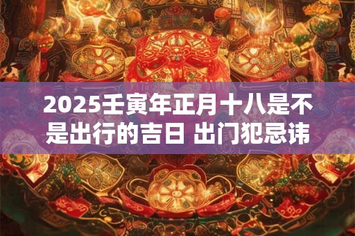 2025壬寅年正月十八是不是出行的吉日 出门犯忌讳