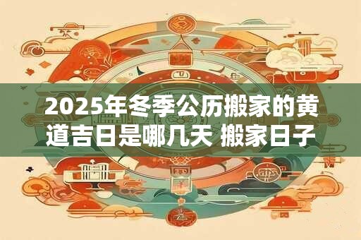 2025年冬季公历搬家的黄道吉日是哪几天 搬家日子怎么选