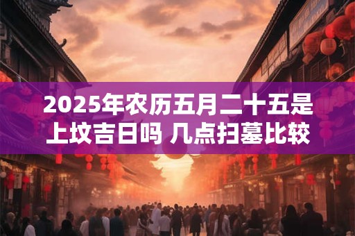 2025年农历五月二十五是上坟吉日吗 几点扫墓比较好