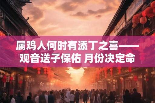 属鸡人何时有添丁之喜——观音送子保佑 月份决定命运 属鸡人何时有添丁之喜——观音送子保佑 月份决定命运