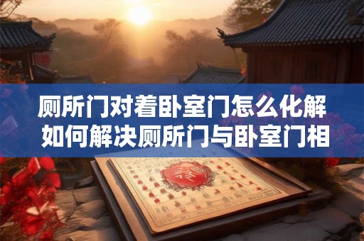 厕所门对着卧室门怎么化解 如何解决厕所门与卧室门相对情况