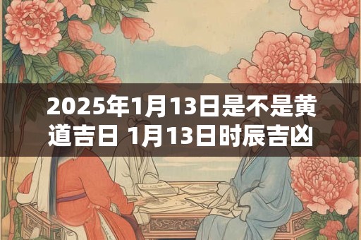 2025年1月13日是不是黄道吉日 1月13日时辰吉凶