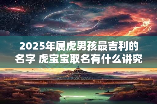 2025年属虎男孩最吉利的名字 虎宝宝取名有什么讲究 2025年属虎男孩最吉利的名字 虎宝宝取名有什么讲究