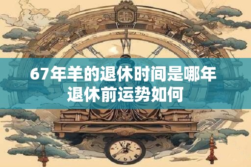 67年羊的退休时间是哪年 退休前运势如何