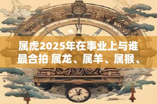 属虎2025年在事业上与谁最合拍 属龙、属羊、属猴、属鸡