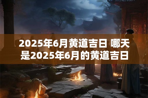 2025年6月黄道吉日 哪天是2025年6月的黄道吉日