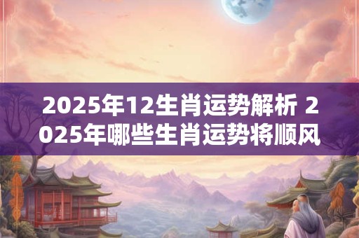 2025年12生肖运势解析 2025年哪些生肖运势将顺风顺水