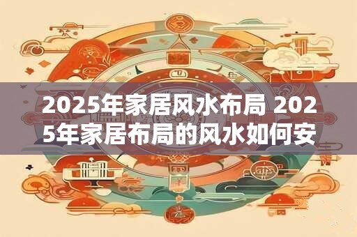 2025年家居风水布局 2025年家居布局的风水如何安排