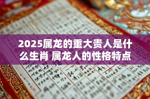 2025属龙的重大贵人是什么生肖 属龙人的性格特点