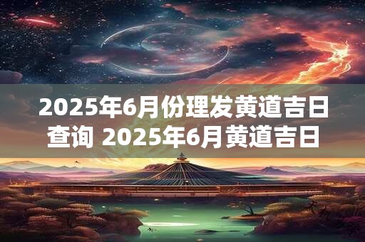 2025年6月份理发黄道吉日查询 2025年6月黄道吉日理发日期查询