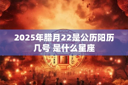 2025年腊月22是公历阳历几号 是什么星座