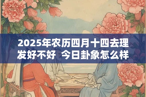 2025年农历四月十四去理发好不好  今日卦象怎么样