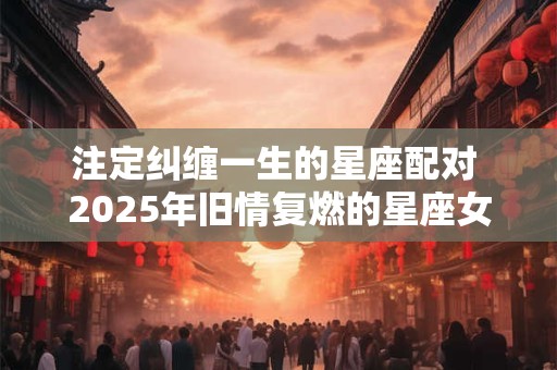 注定纠缠一生的星座配对 2026年旧情复燃的星座女 注定纠缠一生的星座配对 2026年旧情复燃的星座女