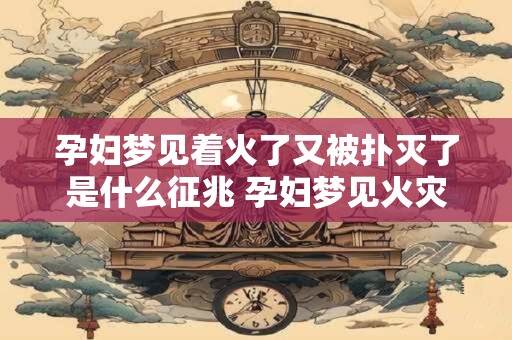 孕妇梦见着火了又被扑灭了是什么征兆 孕妇梦见火灾扑灭预示着什么