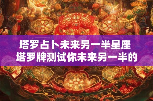 塔罗占卜未来另一半星座 塔罗牌测试你未来另一半的特征