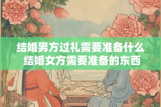 结婚男方过礼需要准备什么 结婚女方需要准备的东西清单