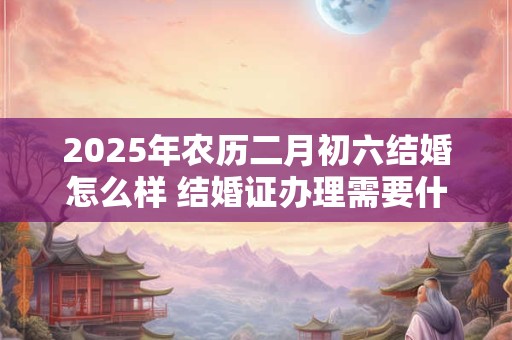 2025年农历二月初六结婚怎么样 结婚证办理需要什么材料