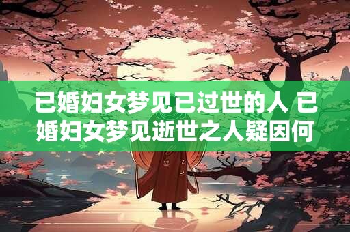 已婚妇女梦见已过世的人 已婚妇女梦见逝世之人疑因何得梦境