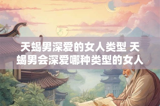 天蝎男深爱的女人类型 天蝎男会深爱哪种类型的女人