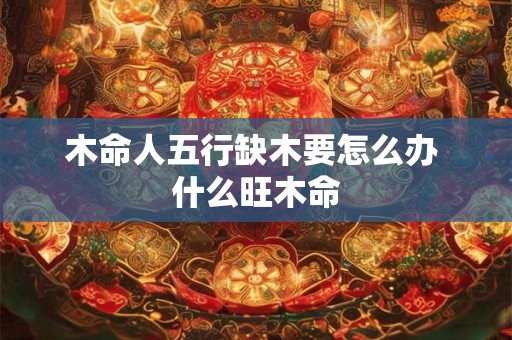 木命人五行缺木要怎么办 什么旺木命
