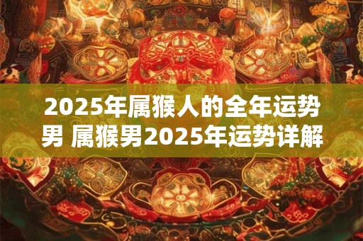 2025年属猴人的全年运势男 属猴男2025年运势详解